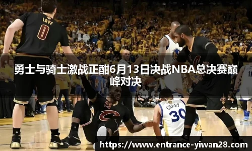 勇士与骑士激战正酣6月13日决战NBA总决赛巅峰对决